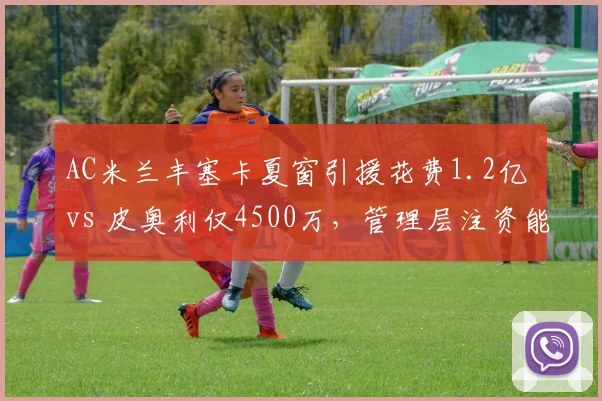 AC米兰丰塞卡夏窗引援花费1.2亿 vs 皮奥利仅4500万,管理层注资能否重振红黑