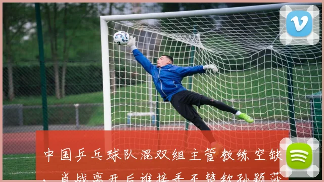 中国乒乓球队混双组主管教练空缺，肖战离开后谁接手王楚钦孙颖莎？