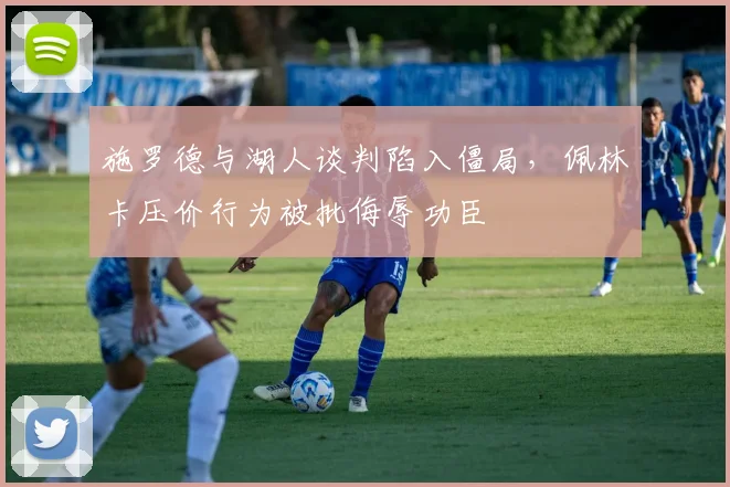 施罗德与湖人谈判陷入僵局，佩林卡压价行为被批侮辱功臣