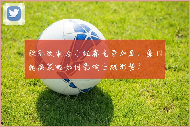 欧冠改制后小组赛竞争加剧，豪门轮换策略如何影响出线形势？